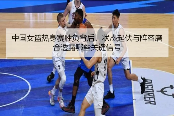 中国女篮热身赛胜负背后，状态起伏与阵容磨合透露哪些关键信号